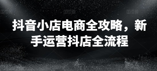 抖音小店电商全攻略，新手运营抖店全流程-资源宝库