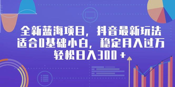 全新蓝海项目，抖音最新玩法，适合0基础小白，稳定月入过万，轻松日入300＋-资源宝库