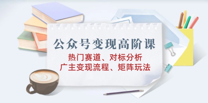 公众号变现高阶课：热门赛道、对标分析、广告主变现流程、矩阵玩法-资源宝库
