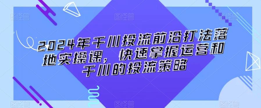 2024年千川投流前沿打法落地实操课，快速掌握运营和千川的投流策略-资源宝库
