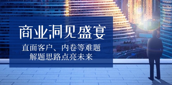 商业洞见盛宴，直面客户、内卷等难题，解题思路点亮未来-资源宝库