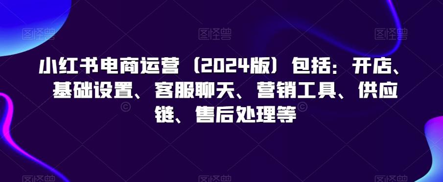 小红书电商运营(2024版)包括：开店、基础设置、客服聊天、营销工具、供应链、售后处理等-资源宝库
