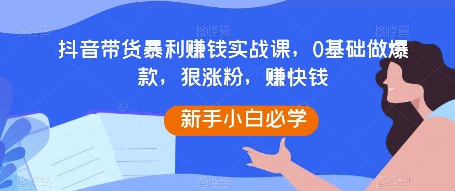 抖音带货暴利赚钱实战课，0基础做爆款，狠涨粉，赚快钱-资源宝库