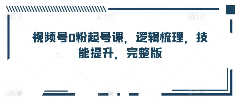 视频号0粉起号课，逻辑梳理，技能提升，完整版-资源宝库