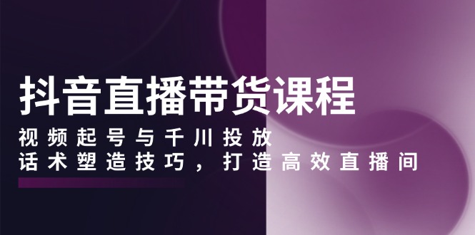 抖音直播带货课程，视频起号与千川投放，话术塑造技巧，打造高效直播间-资源宝库