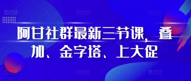 阿甘社群最新三节课，叠加、金字塔、上大促-资源宝库