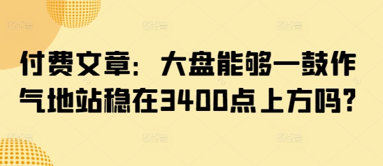 付费文章:大盘能够一鼓作气地站稳在3400点上方吗?-资源宝库