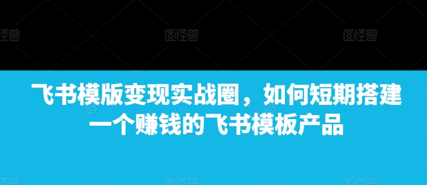 飞书模版变现实战圈，如何短期搭建一个赚钱的飞书模板产品-资源宝库