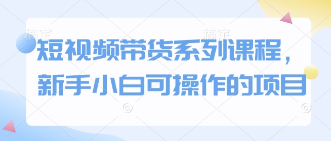 短视频带货系列课程,新手小白可操作的项目-资源宝库