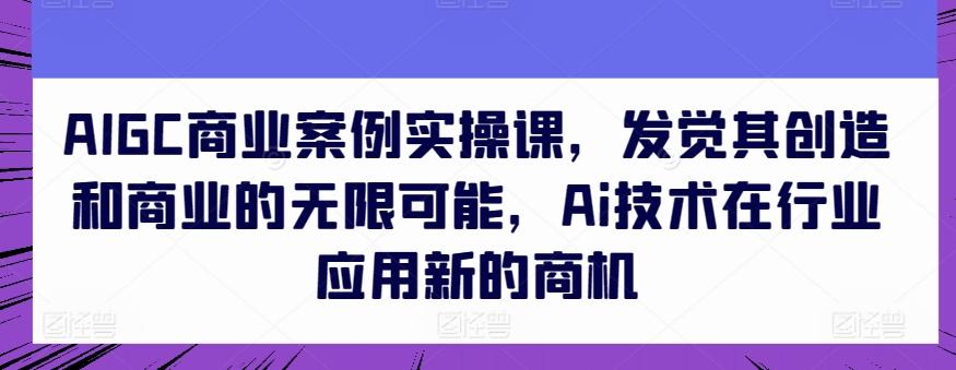 AIGC商业案例实操课，发觉其创造和商业的无限可能，Ai技术在行业应用新的商机-资源宝库