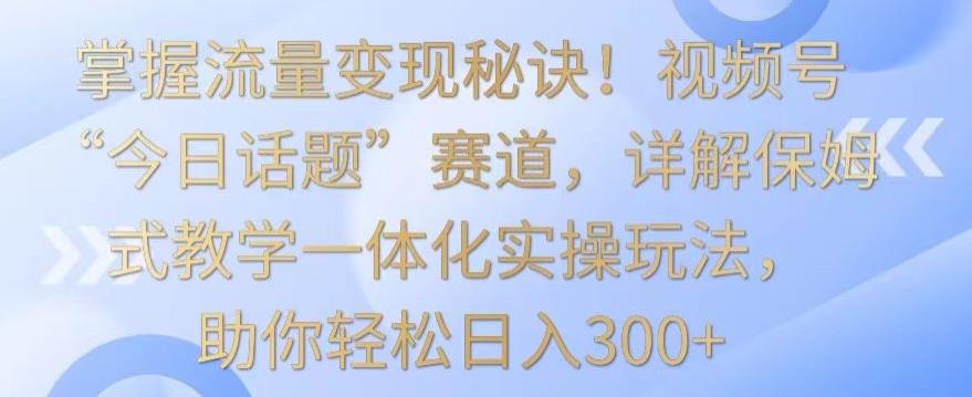 掌握流量变现秘诀！视频号“今日话题”赛道，详解保姆式教学一体化实操玩法，助你轻松日入300+【揭秘】-资源宝库